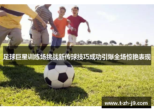 足球巨星训练场挑战新传球技巧成功引爆全场惊艳表现