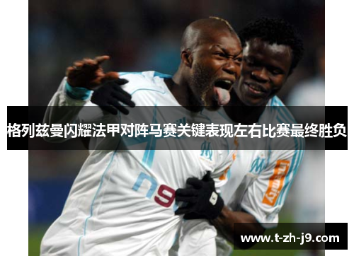 格列兹曼闪耀法甲对阵马赛关键表现左右比赛最终胜负
