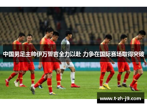 中国男足主帅伊万誓言全力以赴 力争在国际赛场取得突破