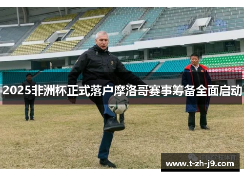 2025非洲杯正式落户摩洛哥赛事筹备全面启动